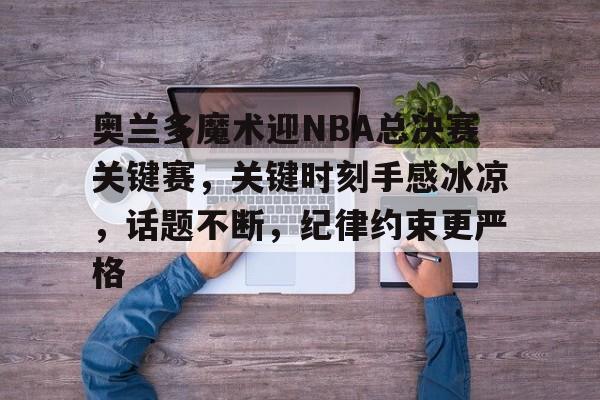 yy易游体育官网-奥兰多魔术迎NBA总决赛关键赛，关键时刻手感冰凉，话题不断，纪律约束更严格