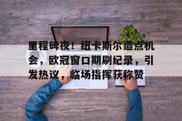 易游体育官网入口-里程碑夜！纽卡斯尔造点机会，欧冠窗口期刷纪录，引发热议，临场指挥获称赞